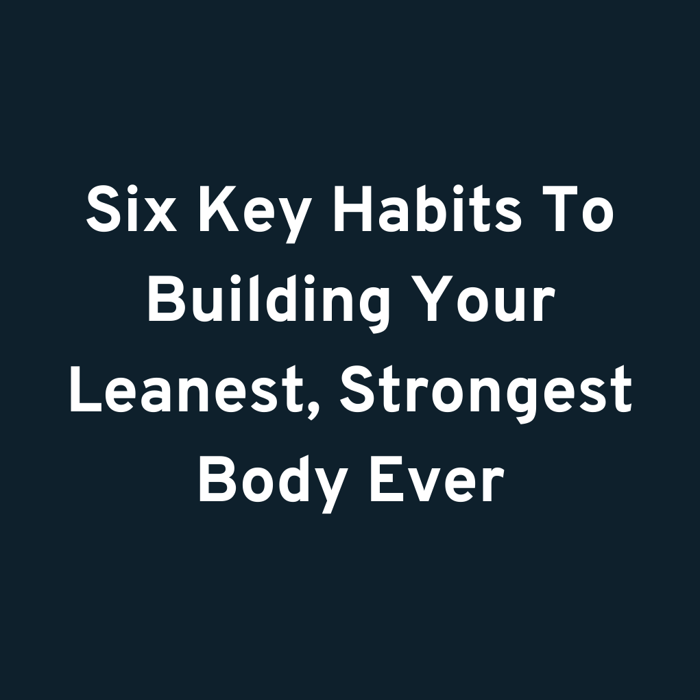 Six Key Habits To Building Your Leanest, Strongest Body Ever