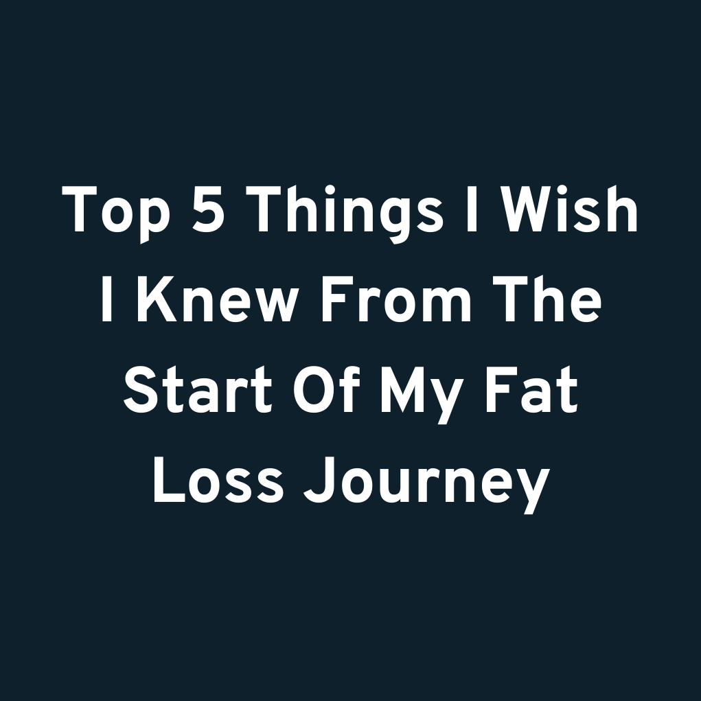 Top 5 Things I Wish I Knew From The Start Of My Fat Loss Journey